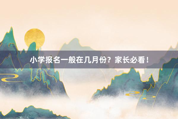 小学报名一般在几月份？家长必看！