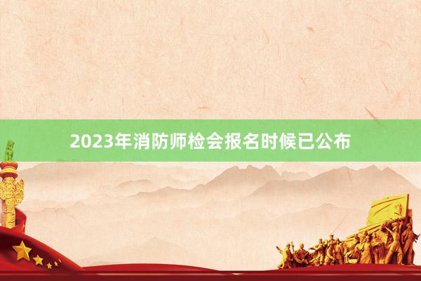 2023年消防师检会报名时候已公布